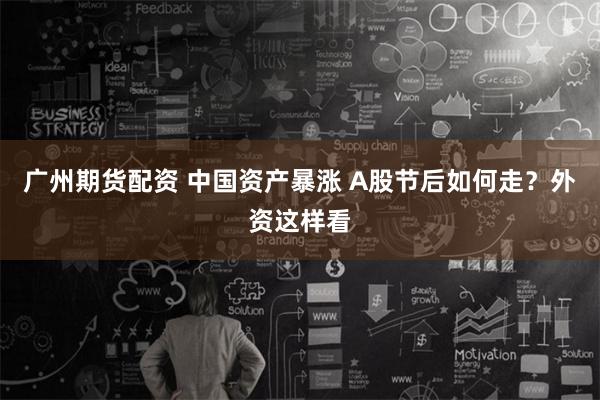 广州期货配资 中国资产暴涨 A股节后如何走？外资这样看