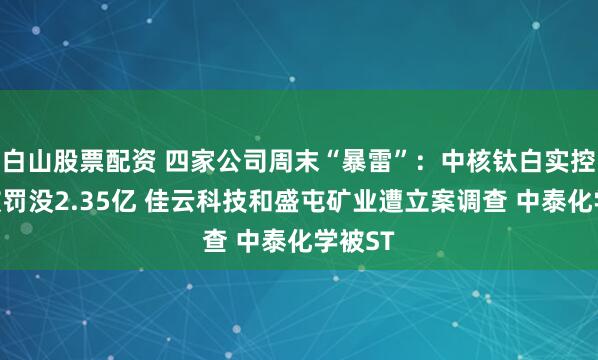 白山股票配资 四家公司周末“暴雷”：中核钛白实控人等被罚没2.35亿 佳云科技和盛屯矿业遭立案调查 中泰化学被ST