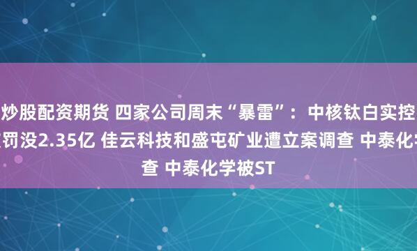 炒股配资期货 四家公司周末“暴雷”：中核钛白实控人等被罚没2.35亿 佳云科技和盛屯矿业遭立案调查 中泰化学被ST
