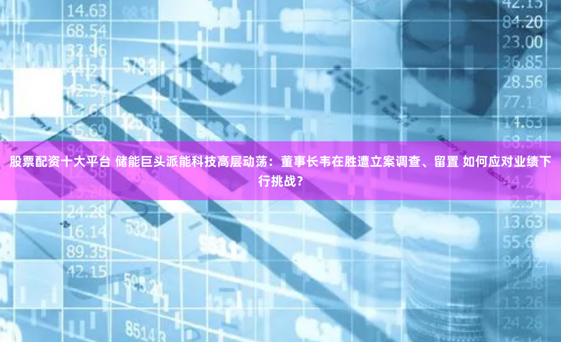 股票配资十大平台 储能巨头派能科技高层动荡：董事长韦在胜遭立案调查、留置 如何应对业绩下行挑战？