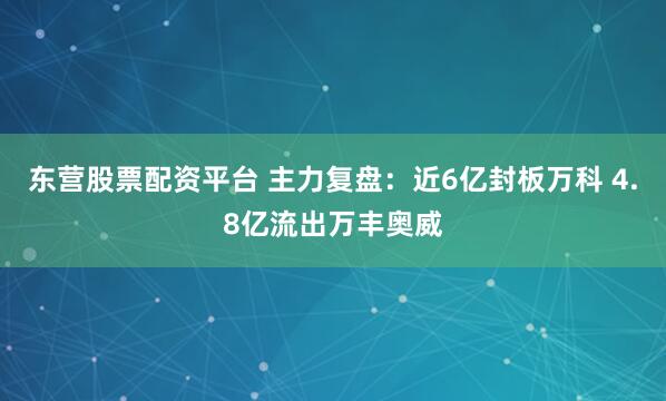 东营股票配资平台 主力复盘：近6亿封板万科 4.8亿流出万丰奥威