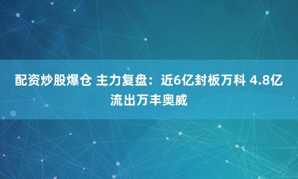 配资炒股爆仓 主力复盘：近6亿封板万科 4.8亿流出万丰奥威