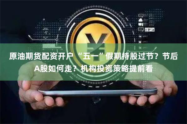 原油期货配资开户 “五一”假期持股过节？节后A股如何走？机构投资策略提前看