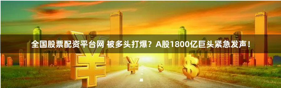 全国股票配资平台网 被多头打爆？A股1800亿巨头紧急发声！