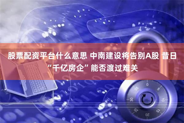 股票配资平台什么意思 中南建设将告别A股 昔日“千亿房企”能否渡过难关