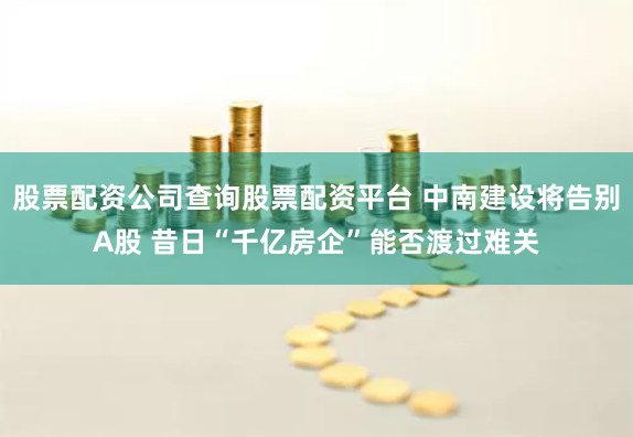 股票配资公司查询股票配资平台 中南建设将告别A股 昔日“千亿房企”能否渡过难关