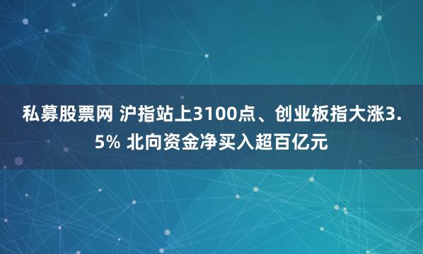 私募股票网 沪指站上3100点、创业板指大涨3.5% 北向资金净买入超百亿元