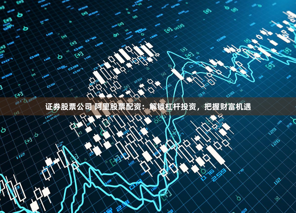 证券股票公司 阿里股票配资：解锁杠杆投资，把握财富机遇