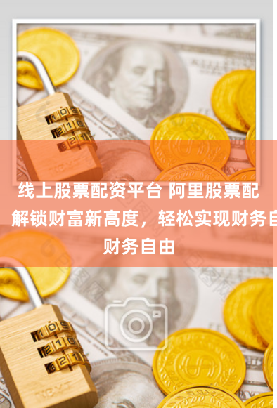 线上股票配资平台 阿里股票配资：解锁财富新高度，轻松实现财务自由