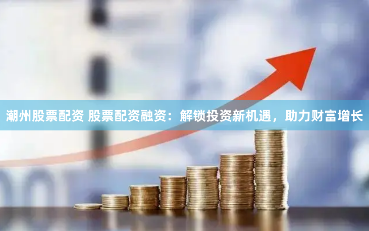 潮州股票配资 股票配资融资：解锁投资新机遇，助力财富增长