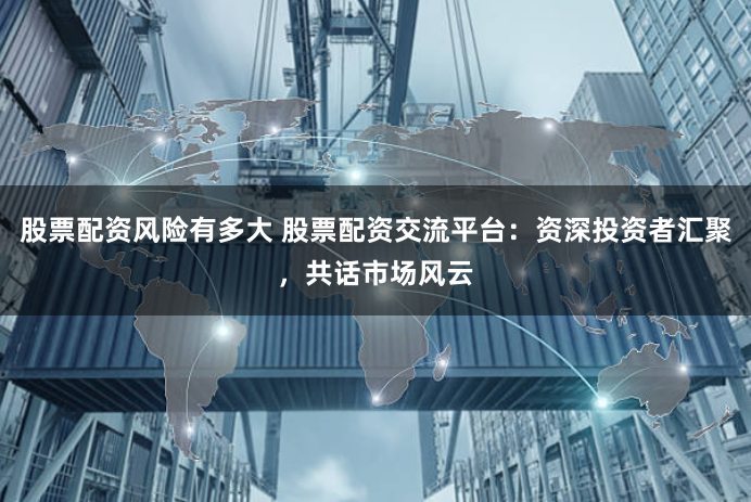 股票配资风险有多大 股票配资交流平台：资深投资者汇聚，共话市场风云