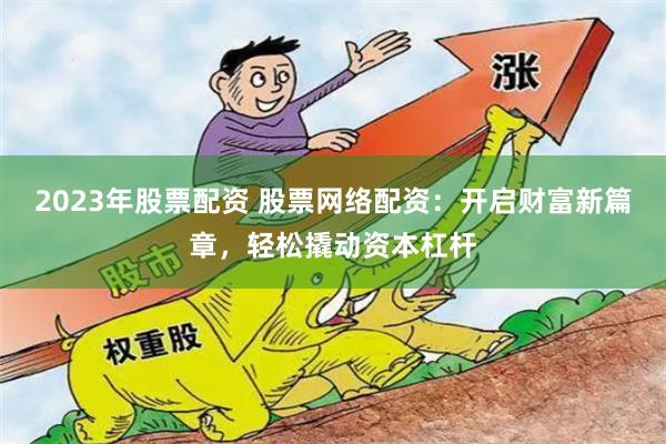 2023年股票配资 股票网络配资：开启财富新篇章，轻松撬动资本杠杆
