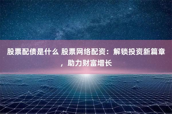 股票配债是什么 股票网络配资：解锁投资新篇章，助力财富增长