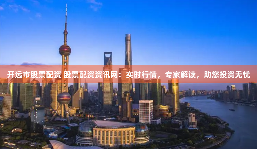 开远市股票配资 股票配资资讯网：实时行情，专家解读，助您投资无忧