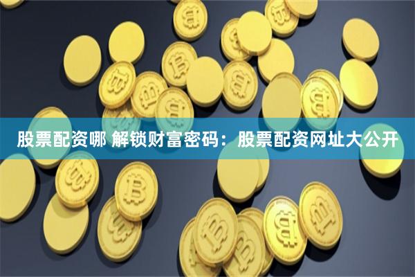 股票配资哪 解锁财富密码：股票配资网址大公开