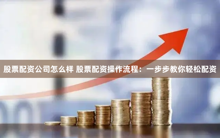 股票配资公司怎么样 股票配资操作流程：一步步教你轻松配资