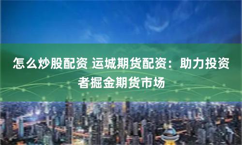 怎么炒股配资 运城期货配资：助力投资者掘金期货市场