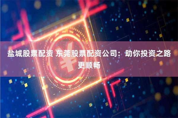 盐城股票配资 东莞股票配资公司：助你投资之路更顺畅