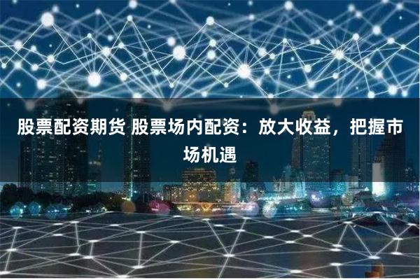股票配资期货 股票场内配资：放大收益，把握市场机遇