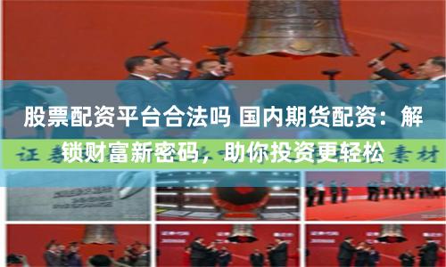 股票配资平台合法吗 国内期货配资：解锁财富新密码，助你投资更轻松