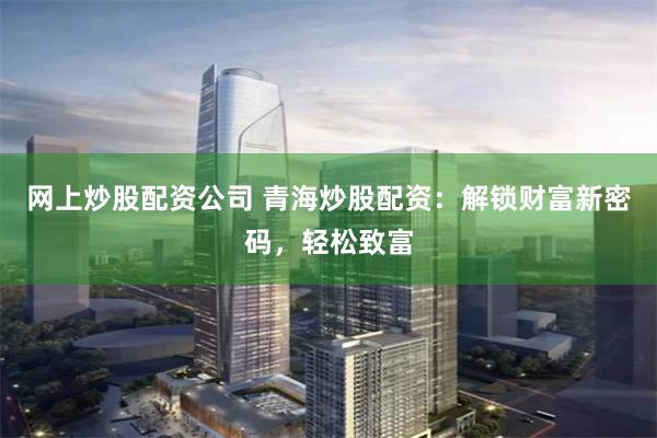 网上炒股配资公司 青海炒股配资：解锁财富新密码，轻松致富