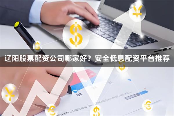 辽阳股票配资公司哪家好？安全低息配资平台推荐