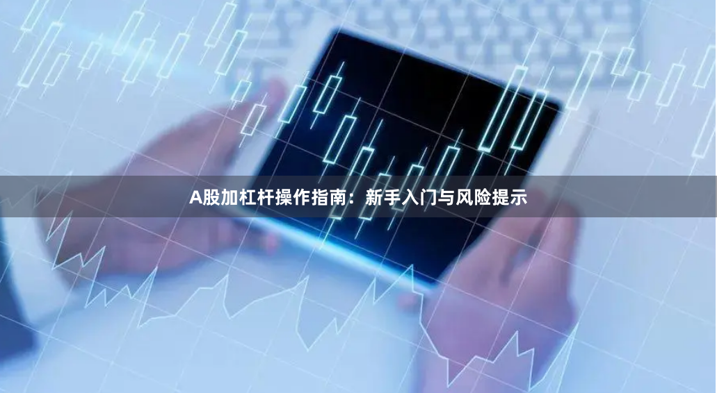 A股加杠杆操作指南：新手入门与风险提示